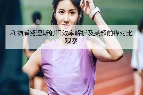 利物浦努涅斯射门效率解析及英超前锋对比观察
