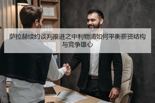 萨拉赫续约谈判推进之中利物浦如何平衡薪资结构与竞争雄心