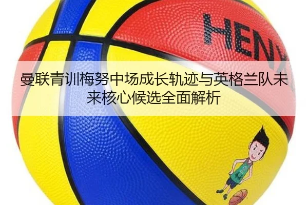 曼联青训梅努中场成长轨迹与英格兰队未来核心候选全面解析（kaiyun）