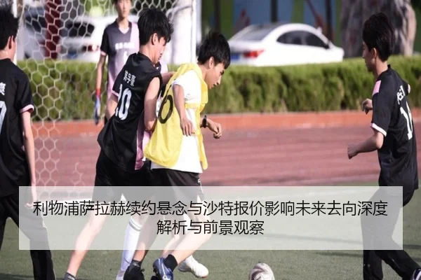 利物浦萨拉赫续约悬念与沙特报价影响未来去向深度解析与前景观察 - kaiyun