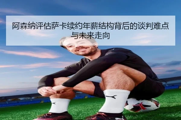 阿森纳评估萨卡续约年薪结构背后的谈判难点与未来走向